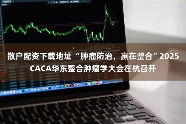 散户配资下载地址 “肿瘤防治，赢在整合”2025CACA华东整合肿瘤学大会在杭召开