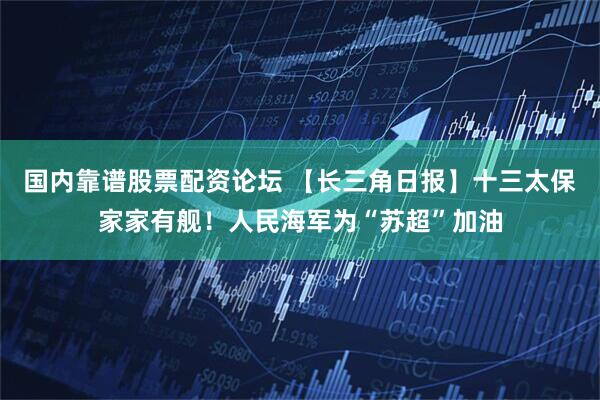 国内靠谱股票配资论坛 【长三角日报】十三太保家家有舰！人民海军为“苏超”加油