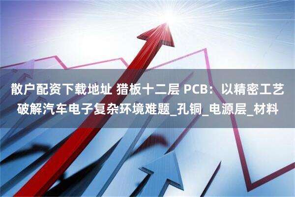 散户配资下载地址 猎板十二层 PCB：以精密工艺破解汽车电子复杂环境难题_孔铜_电源层_材料