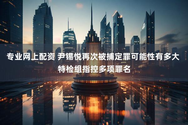 专业网上配资 尹锡悦再次被捕定罪可能性有多大 特检组指控多项罪名