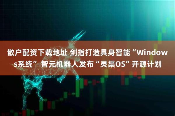 散户配资下载地址 剑指打造具身智能“Windows系统” 智元机器人发布“灵渠OS”开源计划