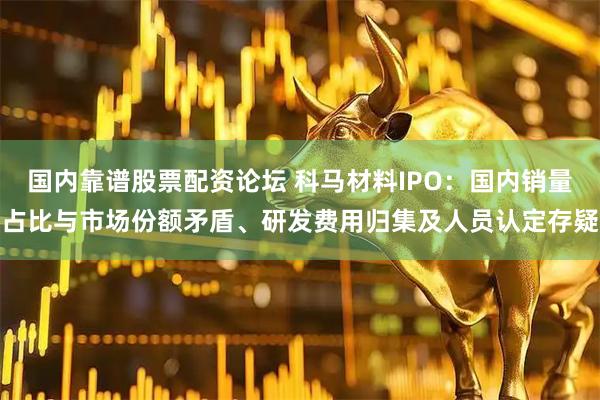 国内靠谱股票配资论坛 科马材料IPO：国内销量占比与市场份额矛盾、研发费用归集及人员认定存疑
