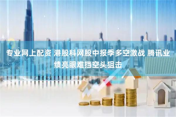 专业网上配资 港股科网股中报季多空激战 腾讯业绩亮眼难挡空头狙击