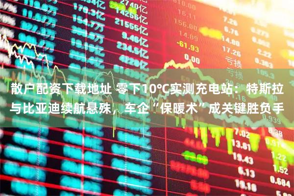 散户配资下载地址 零下10℃实测充电站：特斯拉与比亚迪续航悬殊，车企“保暖术”成关键胜负手