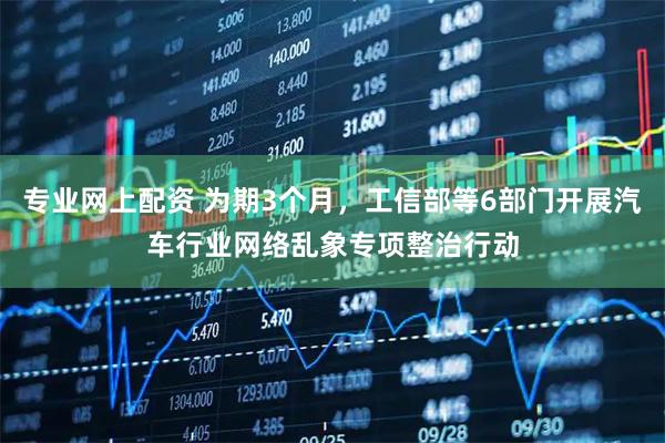 专业网上配资 为期3个月，工信部等6部门开展汽车行业网络乱象专项整治行动