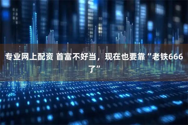 专业网上配资 首富不好当，现在也要靠“老铁666了”