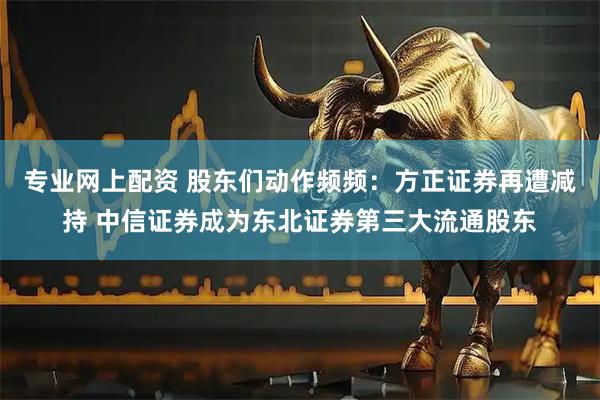 专业网上配资 股东们动作频频：方正证券再遭减持 中信证券成为东北证券第三大流通股东