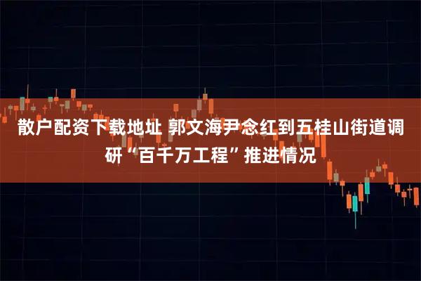 散户配资下载地址 郭文海尹念红到五桂山街道调研“百千万工程”推进情况