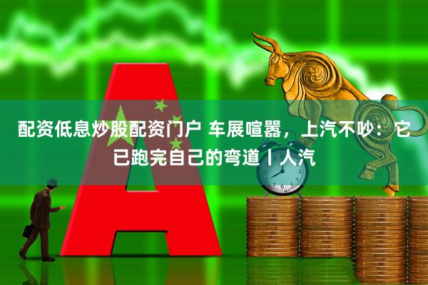 配资低息炒股配资门户 车展喧嚣，上汽不吵：它已跑完自己的弯道丨人汽