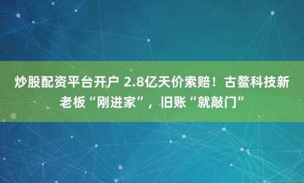 炒股配资平台开户 2.8亿天价索赔！古鳌科技新老板“刚进家”，旧账“就敲门”
