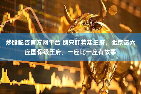 炒股配资官方网平台 别只盯着恭王府，北京这六座国保级王府，一座比一座有故事