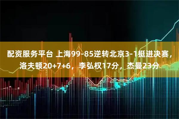 配资服务平台 上海99-85逆转北京3-1挺进决赛，洛夫顿20+7+6，李弘权17分，杰曼23分